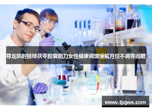 尊龙凯时桂枝茯苓胶囊助力女性健康调理缓解月经不调等问题